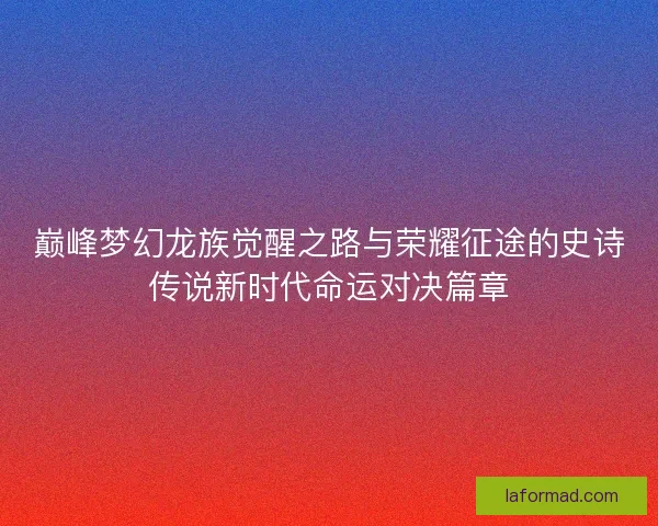 巅峰梦幻龙族觉醒之路与荣耀征途的史诗传说新时代命运对决篇章