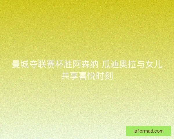 曼城夺联赛杯胜阿森纳 瓜迪奥拉与女儿共享喜悦时刻